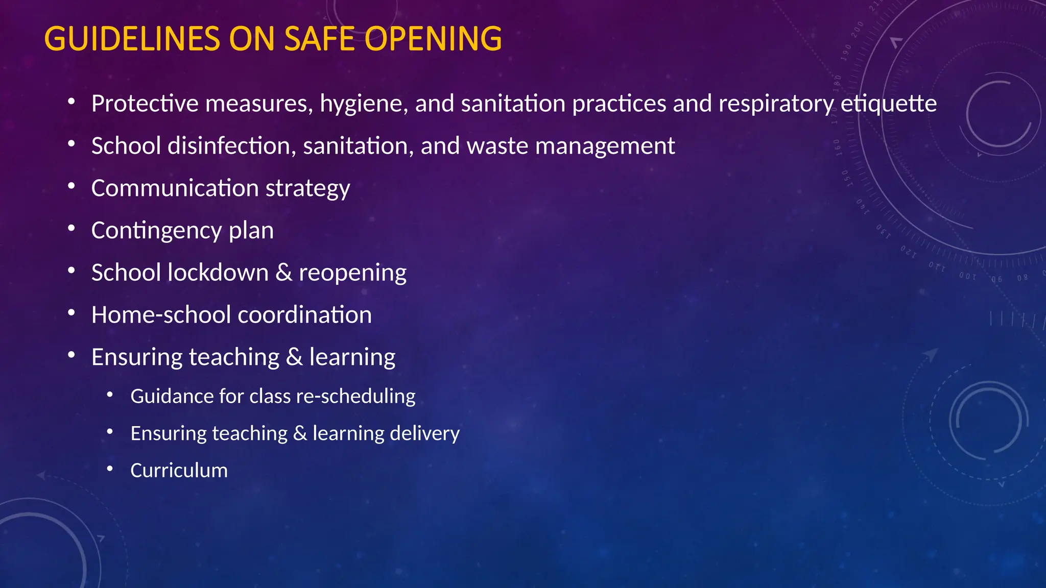 GUIDELINES ON SAFE OPENING
• Protective measures, hygiene, and sanitation practices and respiratory etiquette
• School disinfection, sanitation, and waste management
• Communication strategy
• Contingency plan
• School lockdown & reopening
• Home-school coordination
• Ensuring teaching & learning
• Guidance for class re-scheduling
• Ensuring teaching & learning delivery
• Curriculum
 