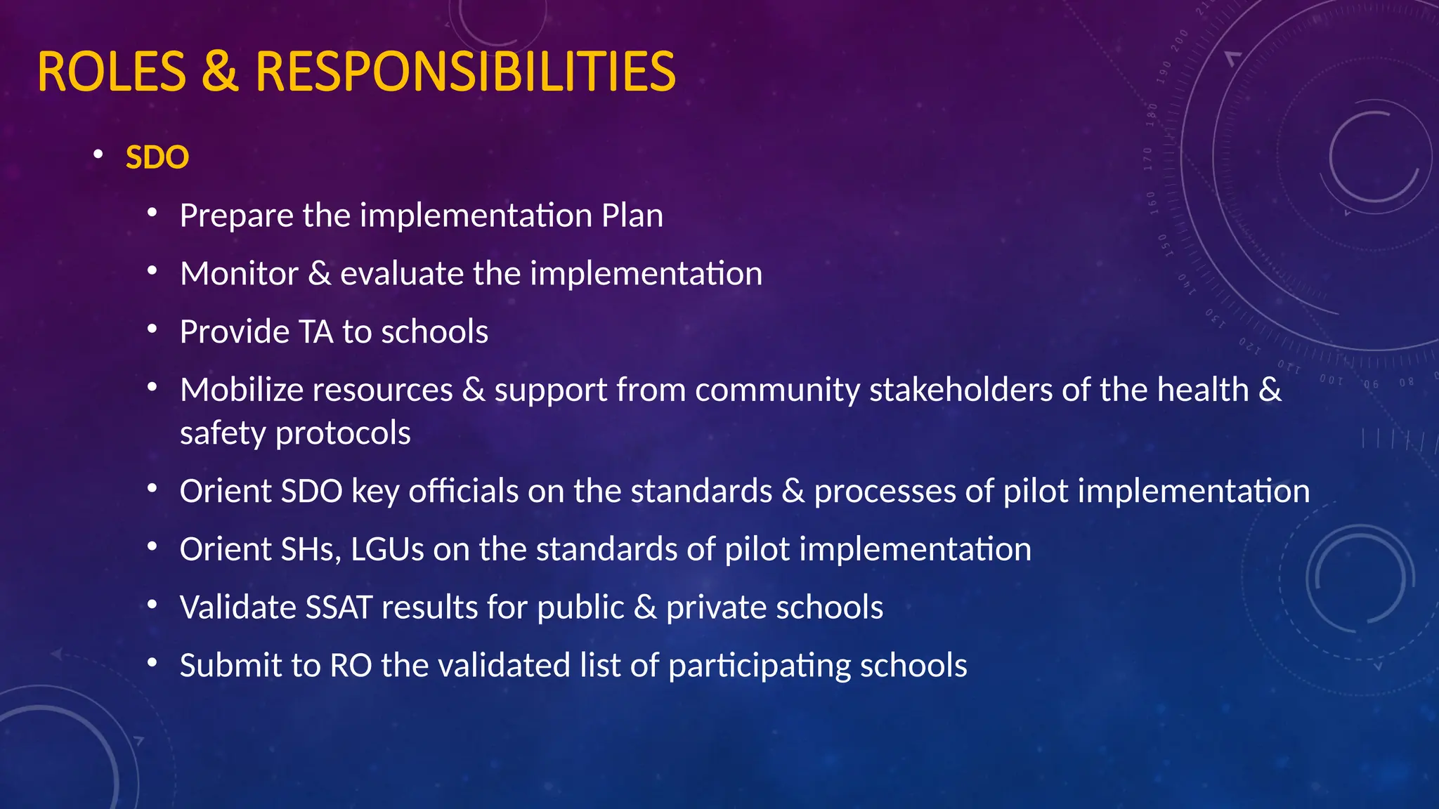 ROLES & RESPONSIBILITIES
• SDO
• Prepare the implementation Plan
• Monitor & evaluate the implementation
• Provide TA to schools
• Mobilize resources & support from community stakeholders of the health &
safety protocols
• Orient SDO key officials on the standards & processes of pilot implementation
• Orient SHs, LGUs on the standards of pilot implementation
• Validate SSAT results for public & private schools
• Submit to RO the validated list of participating schools
 