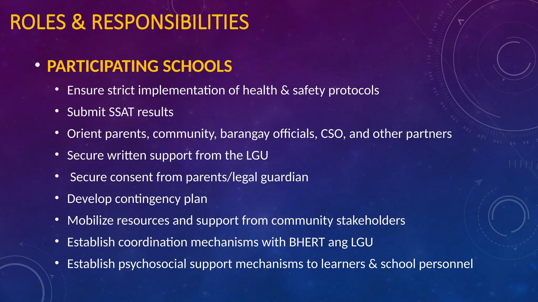 ROLES & RESPONSIBILITIES
• PARTICIPATING SCHOOLS
• Ensure strict implementation of health & safety protocols
• Submit SSAT results
• Orient parents, community, barangay officials, CSO, and other partners
• Secure written support from the LGU
• Secure consent from parents/legal guardian
• Develop contingency plan
• Mobilize resources and support from community stakeholders
• Establish coordination mechanisms with BHERT ang LGU
• Establish psychosocial support mechanisms to learners & school personnel
 