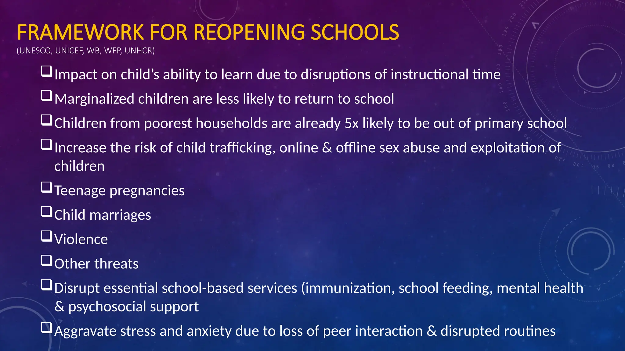 FRAMEWORK FOR REOPENING SCHOOLS
(UNESCO, UNICEF, WB, WFP, UNHCR)
Impact on child’s ability to learn due to disruptions of instructional time
Marginalized children are less likely to return to school
Children from poorest households are already 5x likely to be out of primary school
Increase the risk of child trafficking, online & offline sex abuse and exploitation of
children
Teenage pregnancies
Child marriages
Violence
Other threats
Disrupt essential school-based services (immunization, school feeding, mental health
& psychosocial support
Aggravate stress and anxiety due to loss of peer interaction & disrupted routines
 