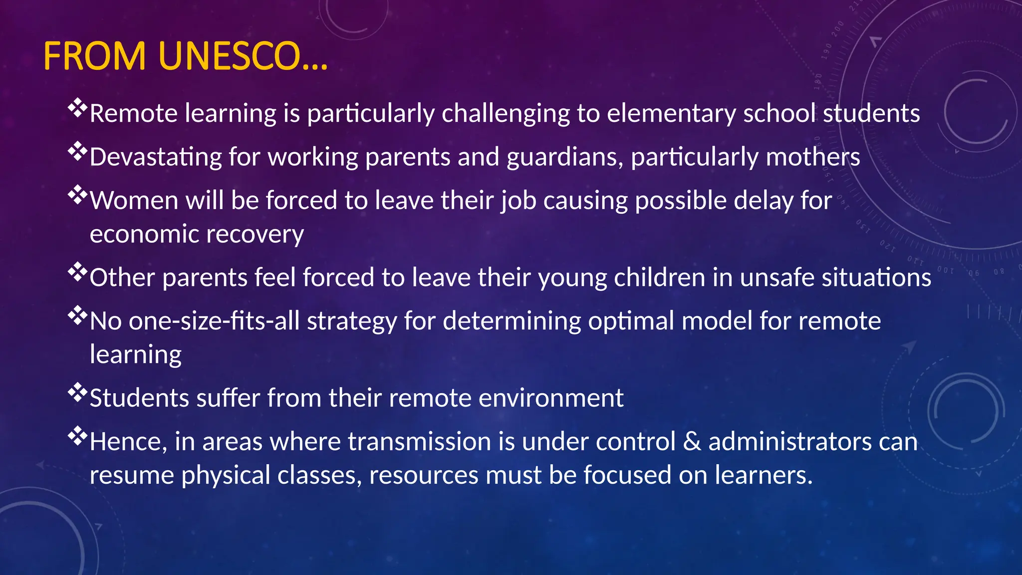 FROM UNESCO…
Remote learning is particularly challenging to elementary school students
Devastating for working parents and guardians, particularly mothers
Women will be forced to leave their job causing possible delay for
economic recovery
Other parents feel forced to leave their young children in unsafe situations
No one-size-fits-all strategy for determining optimal model for remote
learning
Students suffer from their remote environment
Hence, in areas where transmission is under control & administrators can
resume physical classes, resources must be focused on learners.
 