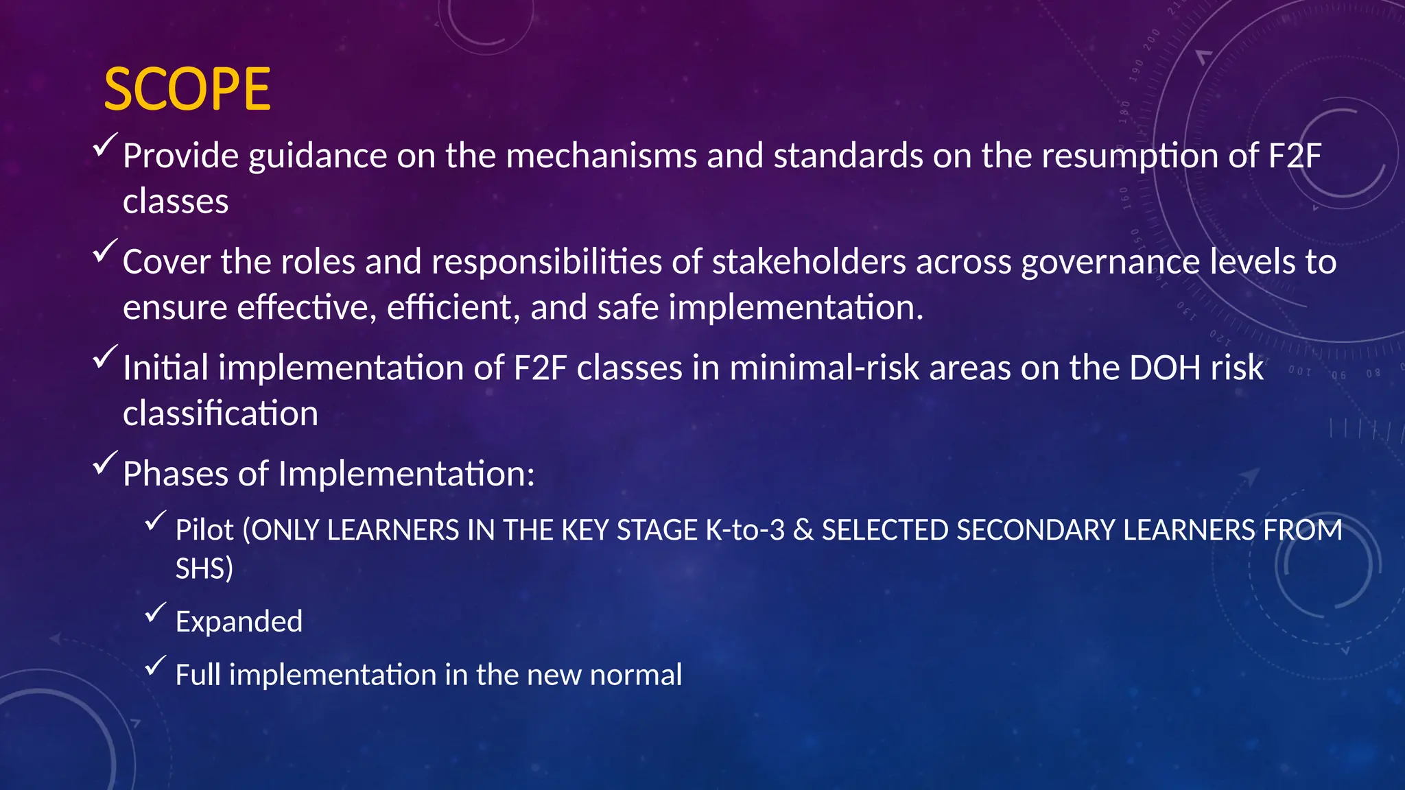 SCOPE
Provide guidance on the mechanisms and standards on the resumption of F2F
classes
Cover the roles and responsibilities of stakeholders across governance levels to
ensure effective, efficient, and safe implementation.
Initial implementation of F2F classes in minimal-risk areas on the DOH risk
classification
Phases of Implementation:
 Pilot (ONLY LEARNERS IN THE KEY STAGE K-to-3 & SELECTED SECONDARY LEARNERS FROM
SHS)
 Expanded
 Full implementation in the new normal
 