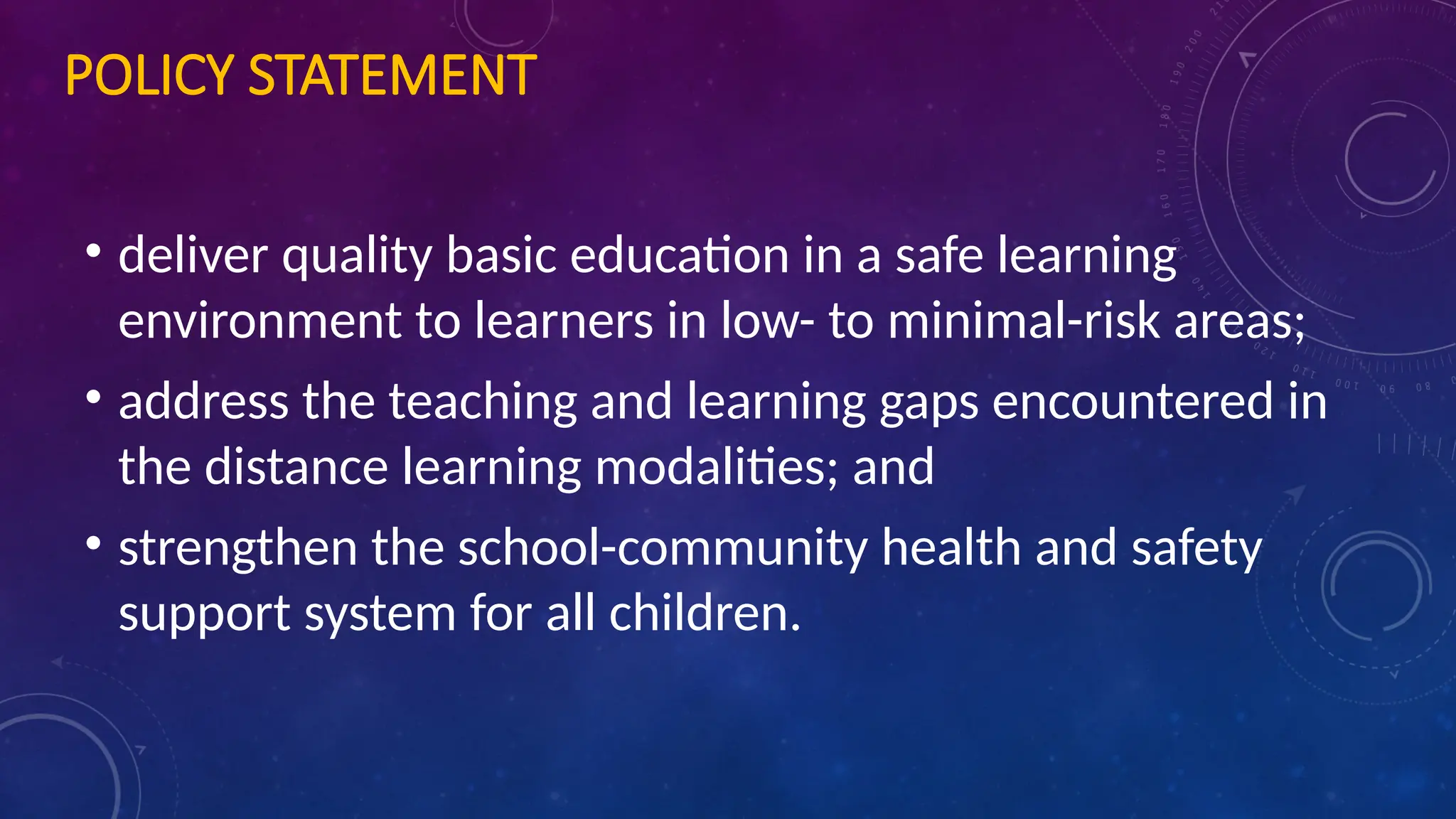 POLICY STATEMENT
• deliver quality basic education in a safe learning
environment to learners in low- to minimal-risk areas;
• address the teaching and learning gaps encountered in
the distance learning modalities; and
• strengthen the school-community health and safety
support system for all children.
 