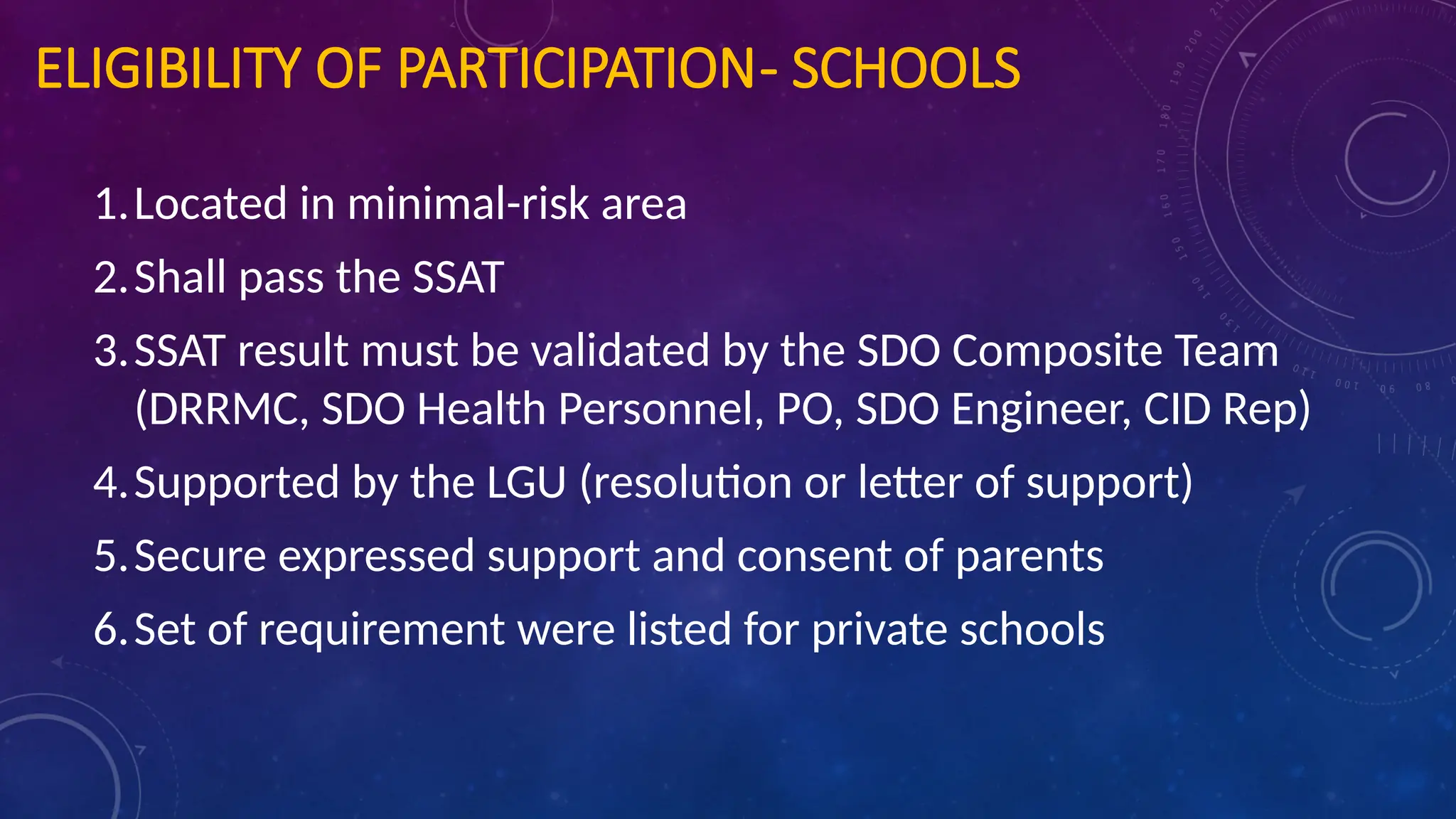 ELIGIBILITY OF PARTICIPATION- SCHOOLS
1.Located in minimal-risk area
2.Shall pass the SSAT
3.SSAT result must be validated by the SDO Composite Team
(DRRMC, SDO Health Personnel, PO, SDO Engineer, CID Rep)
4.Supported by the LGU (resolution or letter of support)
5.Secure expressed support and consent of parents
6.Set of requirement were listed for private schools
 