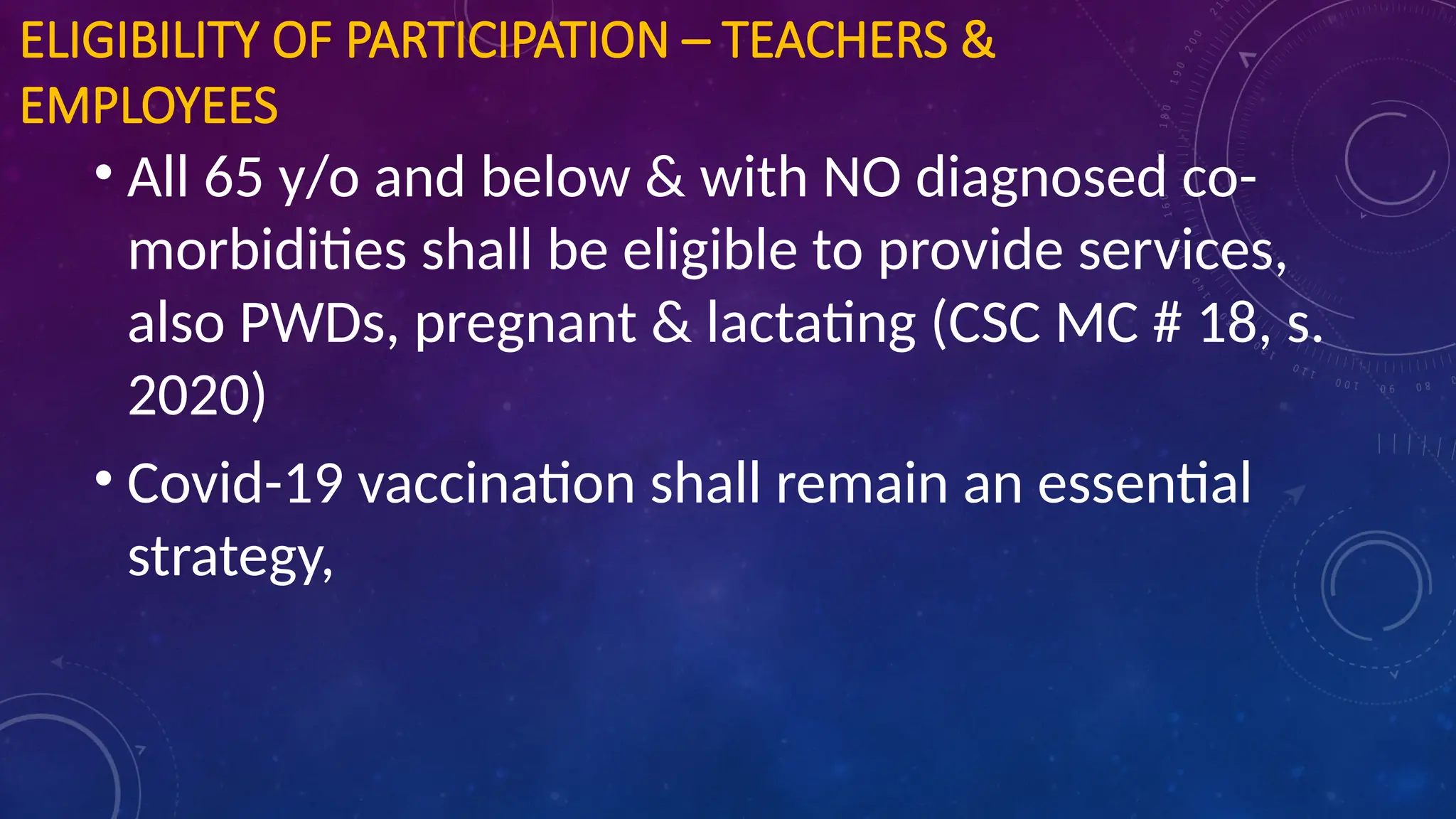 ELIGIBILITY OF PARTICIPATION – TEACHERS &
EMPLOYEES
• All 65 y/o and below & with NO diagnosed co-
morbidities shall be eligible to provide services,
also PWDs, pregnant & lactating (CSC MC # 18, s.
2020)
• Covid-19 vaccination shall remain an essential
strategy,
 