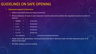 GUIDELINES ON SAFE OPENING
• Classroom Layout & Structure
• Follow prescribed classroom layout (annex D)
• Physical distance of seats in each classroom must be observed as well as the required maximum number of
learners
• KINDER = 12 learners
• G 1-3 = 16 learners
• G 4-6 = 20 learners
• G 7-10 = 20 learners
• G 11-12 = 20 learners
• TVL workshop = 12 learners/workshop/laboratory
• Adapt spaces like gymnasium, school grounds & the like if classroom does not have adequate space (2-m
distance bet seats)
• All HVAC systems must be working
 