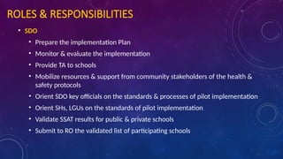 ROLES & RESPONSIBILITIES
• SDO
• Prepare the implementation Plan
• Monitor & evaluate the implementation
• Provide TA to schools
• Mobilize resources & support from community stakeholders of the health &
safety protocols
• Orient SDO key officials on the standards & processes of pilot implementation
• Orient SHs, LGUs on the standards of pilot implementation
• Validate SSAT results for public & private schools
• Submit to RO the validated list of participating schools
 