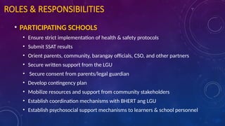 ROLES & RESPONSIBILITIES
• PARTICIPATING SCHOOLS
• Ensure strict implementation of health & safety protocols
• Submit SSAT results
• Orient parents, community, barangay officials, CSO, and other partners
• Secure written support from the LGU
• Secure consent from parents/legal guardian
• Develop contingency plan
• Mobilize resources and support from community stakeholders
• Establish coordination mechanisms with BHERT ang LGU
• Establish psychosocial support mechanisms to learners & school personnel
 