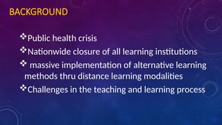 BACKGROUND
Public health crisis
Nationwide closure of all learning institutions
 massive implementation of alternative learning
methods thru distance learning modalities
Challenges in the teaching and learning process
 