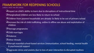 FRAMEWORK FOR REOPENING SCHOOLS
(UNESCO, UNICEF, WB, WFP, UNHCR)
Impact on child’s ability to learn due to disruptions of instructional time
Marginalized children are less likely to return to school
Children from poorest households are already 5x likely to be out of primary school
Increase the risk of child trafficking, online & offline sex abuse and exploitation of
children
Teenage pregnancies
Child marriages
Violence
Other threats
Disrupt essential school-based services (immunization, school feeding, mental health
& psychosocial support
Aggravate stress and anxiety due to loss of peer interaction & disrupted routines
 