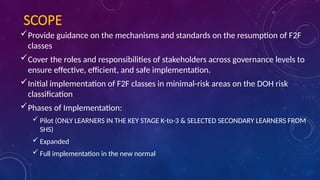 SCOPE
Provide guidance on the mechanisms and standards on the resumption of F2F
classes
Cover the roles and responsibilities of stakeholders across governance levels to
ensure effective, efficient, and safe implementation.
Initial implementation of F2F classes in minimal-risk areas on the DOH risk
classification
Phases of Implementation:
 Pilot (ONLY LEARNERS IN THE KEY STAGE K-to-3 & SELECTED SECONDARY LEARNERS FROM
SHS)
 Expanded
 Full implementation in the new normal
 