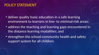 POLICY STATEMENT
• deliver quality basic education in a safe learning
environment to learners in low- to minimal-risk areas;
• address the teaching and learning gaps encountered in
the distance learning modalities; and
• strengthen the school-community health and safety
support system for all children.
 