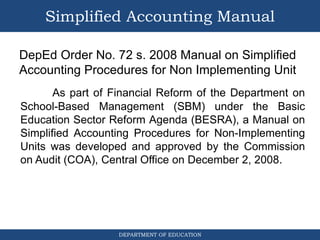 DEPARTMENT OF EDUCATION
Simplified Accounting Manual
DepEd Order No. 72 s. 2008 Manual on Simplified
Accounting Procedures for Non Implementing Unit
As part of Financial Reform of the Department on
School-Based Management (SBM) under the Basic
Education Sector Reform Agenda (BESRA), a Manual on
Simplified Accounting Procedures for Non-Implementing
Units was developed and approved by the Commission
on Audit (COA), Central Office on December 2, 2008.
 
