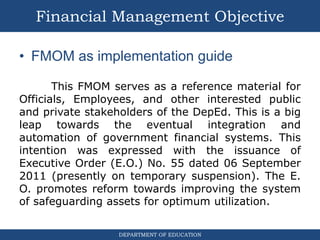 DEPARTMENT OF EDUCATION
• FMOM as implementation guide
This FMOM serves as a reference material for
Officials, Employees, and other interested public
and private stakeholders of the DepEd. This is a big
leap towards the eventual integration and
automation of government financial systems. This
intention was expressed with the issuance of
Executive Order (E.O.) No. 55 dated 06 September
2011 (presently on temporary suspension). The E.
O. promotes reform towards improving the system
of safeguarding assets for optimum utilization.
Financial Management Objective
 