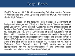 DEPARTMENT OF EDUCATION
Legal Basis
DepEd Order No. 31 2. 2016 Implementing Guidelines on the Release
of Maintenance and Other Operating Expenses (MOOE) Allocations of
Senior High Schools
It is based on the following legal bases: (i) Department of
Budget and Management (DBM) and DepEd Joint Circular No 2004-1
dated January 01, 2004, entitled “Guidelines on the Direct Release of
Funds to DepEd-Regional Offices and Implementing Units”, (ii) Section
10, Republic Act No. 9155 (Governance of Basic Education Act of
2001), which provides that the appropriations intended for the regional
and field offices (elementary/secondary schools and Schools Division
Offices [SDOs]) are to be allocated directly and released immediately by
DBM to the said offices, and (iii) Section 11, Republic Act No. 10533
(Enhanced Basic Education Act of 2013), which provides that
appropriations for the operationalization of the enhanced basic
education be included in the Department’s budget.
 