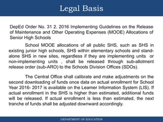 DEPARTMENT OF EDUCATION
Legal Basis
DepEd Order No. 31 2. 2016 Implementing Guidelines on the Release
of Maintenance and Other Operating Expenses (MOOE) Allocations of
Senior High Schools
School MOOE allocations of all public SHS, such as SHS in
existing junior high schools, SHS within elementary schools and stand-
alone SHS in new sites, regardless if they are implementing units or
non-implementing units , shall be released through sub-allotment
release order (sub-ARO) to the Schools Division Offices (SDOs).
The Central Office shall calibrate and make adjustments on the
second downloading of funds once data on actual enrollment for School
Year 2016- 2017 is available on the Learner Information System (LIS). If
actual enrollment in the SHS is higher than estimated, additional funds
will be released. If actual enrollment is less than estimated, the next
tranche of funds shall be adjusted downward accordingly.
 