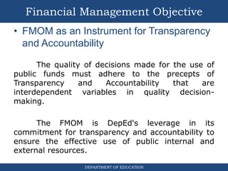 DEPARTMENT OF EDUCATION
• FMOM as an Instrument for Transparency
and Accountability
The quality of decisions made for the use of
public funds must adhere to the precepts of
Transparency and Accountability that are
interdependent variables in quality decision-
making.
The FMOM is DepEd's leverage in its
commitment for transparency and accountability to
ensure the effective use of public internal and
external resources.
Financial Management Objective
 