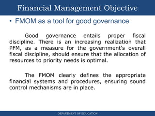DEPARTMENT OF EDUCATION
• FMOM as a tool for good governance
Good governance entails proper fiscal
discipline. There is an increasing realization that
PFM, as a measure for the government's overall
fiscal discipline, should ensure that the allocation of
resources to priority needs is optimal.
The FMOM clearly defines the appropriate
financial systems and procedures, ensuring sound
control mechanisms are in place.
Financial Management Objective
 