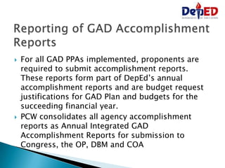  For all GAD PPAs implemented, proponents are
required to submit accomplishment reports.
These reports form part of DepEd’s annual
accomplishment reports and are budget request
justifications for GAD Plan and budgets for the
succeeding financial year.
 PCW consolidates all agency accomplishment
reports as Annual Integrated GAD
Accomplishment Reports for submission to
Congress, the OP, DBM and COA
 