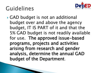  GAD budget is not an additional
budget over and above the agency
budget, IT IS PART of it and that the
5% GAD budget is not readily available
for use. The approved issue-based
programs, projects and activities
arising from research and gender
analysis, determine the annual GAD
budget of the Department.
 