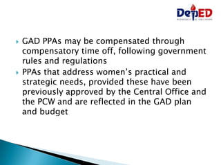  GAD PPAs may be compensated through
compensatory time off, following government
rules and regulations
 PPAs that address women’s practical and
strategic needs, provided these have been
previously approved by the Central Office and
the PCW and are reflected in the GAD plan
and budget
 