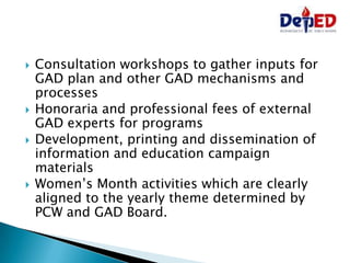 Consultation workshops to gather inputs for
GAD plan and other GAD mechanisms and
processes
 Honoraria and professional fees of external
GAD experts for programs
 Development, printing and dissemination of
information and education campaign
materials
 Women’s Month activities which are clearly
aligned to the yearly theme determined by
PCW and GAD Board.
 