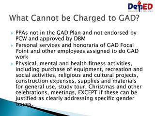  PPAs not in the GAD Plan and not endorsed by
PCW and approved by DBM
 Personal services and honoraria of GAD Focal
Point and other employees assigned to do GAD
work
 Physical, mental and health fitness activities,
including purchase of equipment, recreation and
social activities, religious and cultural projects,
construction expenses, supplies and materials
for general use, study tour, Christmas and other
celebrations, meetings, EXCEPT if these can be
justified as clearly addressing specific gender
issues.
 