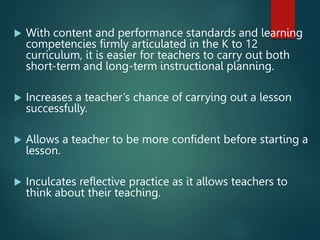  With content and performance standards and learning
competencies firmly articulated in the K to 12
curriculum, it is easier for teachers to carry out both
short-term and long-term instructional planning.
 Increases a teacher’s chance of carrying out a lesson
successfully.
 Allows a teacher to be more confident before starting a
lesson.
 Inculcates reflective practice as it allows teachers to
think about their teaching.
 