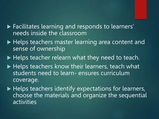  Facilitates learning and responds to learners’
needs inside the classroom
 Helps teachers master learning area content and
sense of ownership
 Helps teacher relearn what they need to teach.
 Helps teachers know their learners, teach what
students need to learn- ensures curriculum
coverage.
 Helps teachers identify expectations for learners,
choose the materials and organize the sequential
activities
 