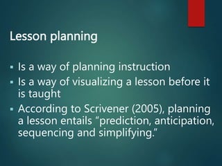 Lesson planning
 Is a way of planning instruction
 Is a way of visualizing a lesson before it
is taught
 According to Scrivener (2005), planning
a lesson entails “prediction, anticipation,
sequencing and simplifying.”
 