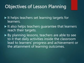 Objectives of Lesson Planning
 It helps teachers set learning targets for
learners.
 It also helps teachers guarantee that learners
reach their targets.
 By planning lessons, teachers are able to see
to it that daily activities inside the classroom
lead to learners’ progress and achievement or
the attainment of learning outcomes.
 