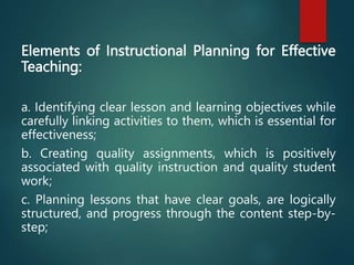 Elements of Instructional Planning for Effective
Teaching:
a. Identifying clear lesson and learning objectives while
carefully linking activities to them, which is essential for
effectiveness;
b. Creating quality assignments, which is positively
associated with quality instruction and quality student
work;
c. Planning lessons that have clear goals, are logically
structured, and progress through the content step-by-
step;
 
