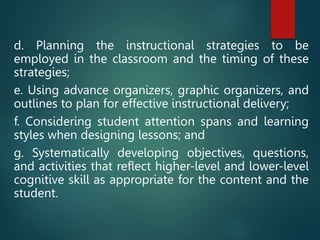 d. Planning the instructional strategies to be
employed in the classroom and the timing of these
strategies;
e. Using advance organizers, graphic organizers, and
outlines to plan for effective instructional delivery;
f. Considering student attention spans and learning
styles when designing lessons; and
g. Systematically developing objectives, questions,
and activities that reflect higher-level and lower-level
cognitive skill as appropriate for the content and the
student.
 