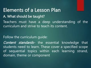 Elements of a Lesson Plan
A. What should be taught?
Teachers must have a deep understanding of the
curriculum and strive to teach its content.
Follow the curriculum guide:
Content standards- the essential knowledge that
students need to learn. These cover a specified scope
of sequential topics within each learning strand,
domain, theme or component
 