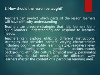 B. How should the lesson be taught?
Teachers can predict which parts of the lesson learners
will have difficulty understanding
Teachers can prepare strategies that help learners learn,
build learners’ understanding and respond to learners’
needs.
Teachers can explore utilizing different instructional
strategies that consider learners’ varying characteristics
including cognitive ability, learning style, readiness level,
multiple intelligences, gender, socioeconomic
background, ethnicity, culture, physical ability, personality,
personality, special needs, and the different ways
learners master the content of a particular learning area.
 