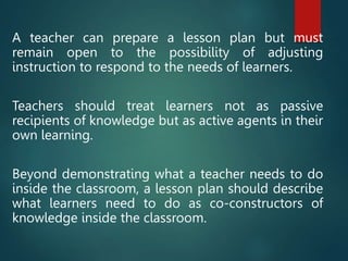 A teacher can prepare a lesson plan but must
remain open to the possibility of adjusting
instruction to respond to the needs of learners.
Teachers should treat learners not as passive
recipients of knowledge but as active agents in their
own learning.
Beyond demonstrating what a teacher needs to do
inside the classroom, a lesson plan should describe
what learners need to do as co-constructors of
knowledge inside the classroom.
 