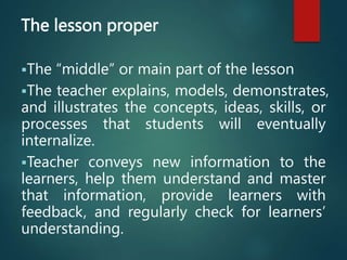 The lesson proper
The “middle” or main part of the lesson
The teacher explains, models, demonstrates,
and illustrates the concepts, ideas, skills, or
processes that students will eventually
internalize.
Teacher conveys new information to the
learners, help them understand and master
that information, provide learners with
feedback, and regularly check for learners’
understanding.
 