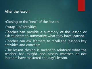 After the lesson
Closing or the “end” of the lesson
“wrap-up” activities
Teacher can provide a summary of the lesson or
ask students to summarize what they have learned.
Teacher can ask learners to recall the lesson’s key
activities and concepts.
The lesson closing is meant to reinforce what the
teacher has taught and assess whether or not
learners have mastered the day’s lesson.
 