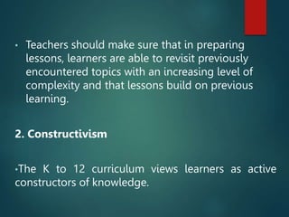 • Teachers should make sure that in preparing
lessons, learners are able to revisit previously
encountered topics with an increasing level of
complexity and that lessons build on previous
learning.
2. Constructivism
•The K to 12 curriculum views learners as active
constructors of knowledge.
 