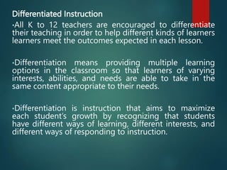 Differentiated Instruction
•All K to 12 teachers are encouraged to differentiate
their teaching in order to help different kinds of learners
learners meet the outcomes expected in each lesson.
•Differentiation means providing multiple learning
options in the classroom so that learners of varying
interests, abilities, and needs are able to take in the
same content appropriate to their needs.
•Differentiation is instruction that aims to maximize
each student’s growth by recognizing that students
have different ways of learning, different interests, and
different ways of responding to instruction.
 