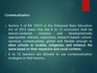 Contextualization
 Section 5 of RA 10533 or the Enhanced Basic Education
Act of 2013 states that the K to 12 curriculum shall be
learner-centered, inclusive and developmentally
appropriate, relevant, responsive, research-based, culture-
sensitive, contextualized, global and flexible enough to
allow schools to localize, indigenize, and enhance the
same based on their respective and social contexts.
 K to 12 teachers are allowed to use contextualization
strategies in their lessons.
 