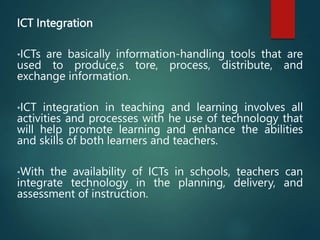 ICT Integration
•ICTs are basically information-handling tools that are
used to produce,s tore, process, distribute, and
exchange information.
•ICT integration in teaching and learning involves all
activities and processes with he use of technology that
will help promote learning and enhance the abilities
and skills of both learners and teachers.
•With the availability of ICTs in schools, teachers can
integrate technology in the planning, delivery, and
assessment of instruction.
 