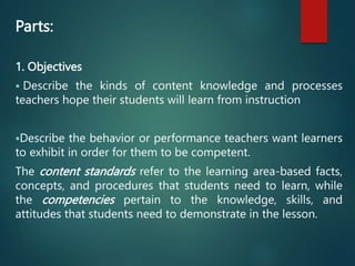 Parts:
1. Objectives
 Describe the kinds of content knowledge and processes
teachers hope their students will learn from instruction
Describe the behavior or performance teachers want learners
to exhibit in order for them to be competent.
The content standards refer to the learning area-based facts,
concepts, and procedures that students need to learn, while
the competencies pertain to the knowledge, skills, and
attitudes that students need to demonstrate in the lesson.
 