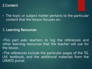 2.Content
 The topic or subject matter pertains to the particular
content that the lesson focuses on.
3. Learning Resources
This part asks teachers to log the references and
other learning resources that the teacher will use for
the lesson.
The references include the particular pages of the TG,
LM, textbook, and the additional materials from the
LRMDS portal.
 