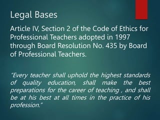 Legal Bases
Article IV, Section 2 of the Code of Ethics for
Professional Teachers adopted in 1997
through Board Resolution No. 435 by Board
of Professional Teachers.
“Every teacher shall uphold the highest standards
of quality education, shall make the best
preparations for the career of teaching , and shall
be at his best at all times in the practice of his
profession.”
 