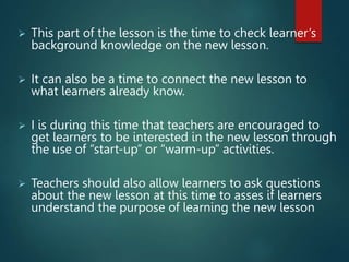  This part of the lesson is the time to check learner’s
background knowledge on the new lesson.
 It can also be a time to connect the new lesson to
what learners already know.
 I is during this time that teachers are encouraged to
get learners to be interested in the new lesson through
the use of “start-up” or “warm-up” activities.
 Teachers should also allow learners to ask questions
about the new lesson at this time to asses if learners
understand the purpose of learning the new lesson
 