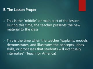 B. The Lesson Proper
 This is the “middle” or main part of the lesson.
During this time, the teacher presents the new
material to the class.
 This is the time when the teacher “explains, models,
demonstrates, and illustrates the concepts, ideas,
skills, or processes that students will eventually
internalize” (Teach for America)
 