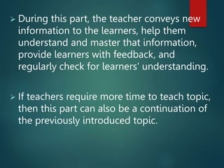  During this part, the teacher conveys new
information to the learners, help them
understand and master that information,
provide learners with feedback, and
regularly check for learners’ understanding.
 If teachers require more time to teach topic,
then this part can also be a continuation of
the previously introduced topic.
 