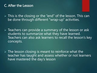 C. After the Lesson
 This is the closing or the “end” of the lesson. This can
be done through different “wrap-up” activities.
 Teachers can provide a summary of the lesson or ask
students to summarize what they have learned.
Teachers can also ask learners to recall the lesson’s key
concepts.
 The lesson closing is meant to reinforce what the
teacher has taught and assess whether or not learners
have mastered the day’s lesson
 