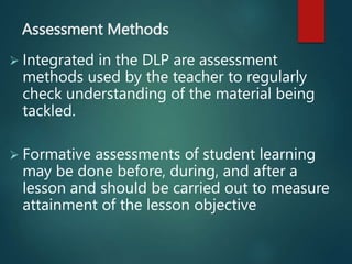 Assessment Methods
 Integrated in the DLP are assessment
methods used by the teacher to regularly
check understanding of the material being
tackled.
 Formative assessments of student learning
may be done before, during, and after a
lesson and should be carried out to measure
attainment of the lesson objective
 